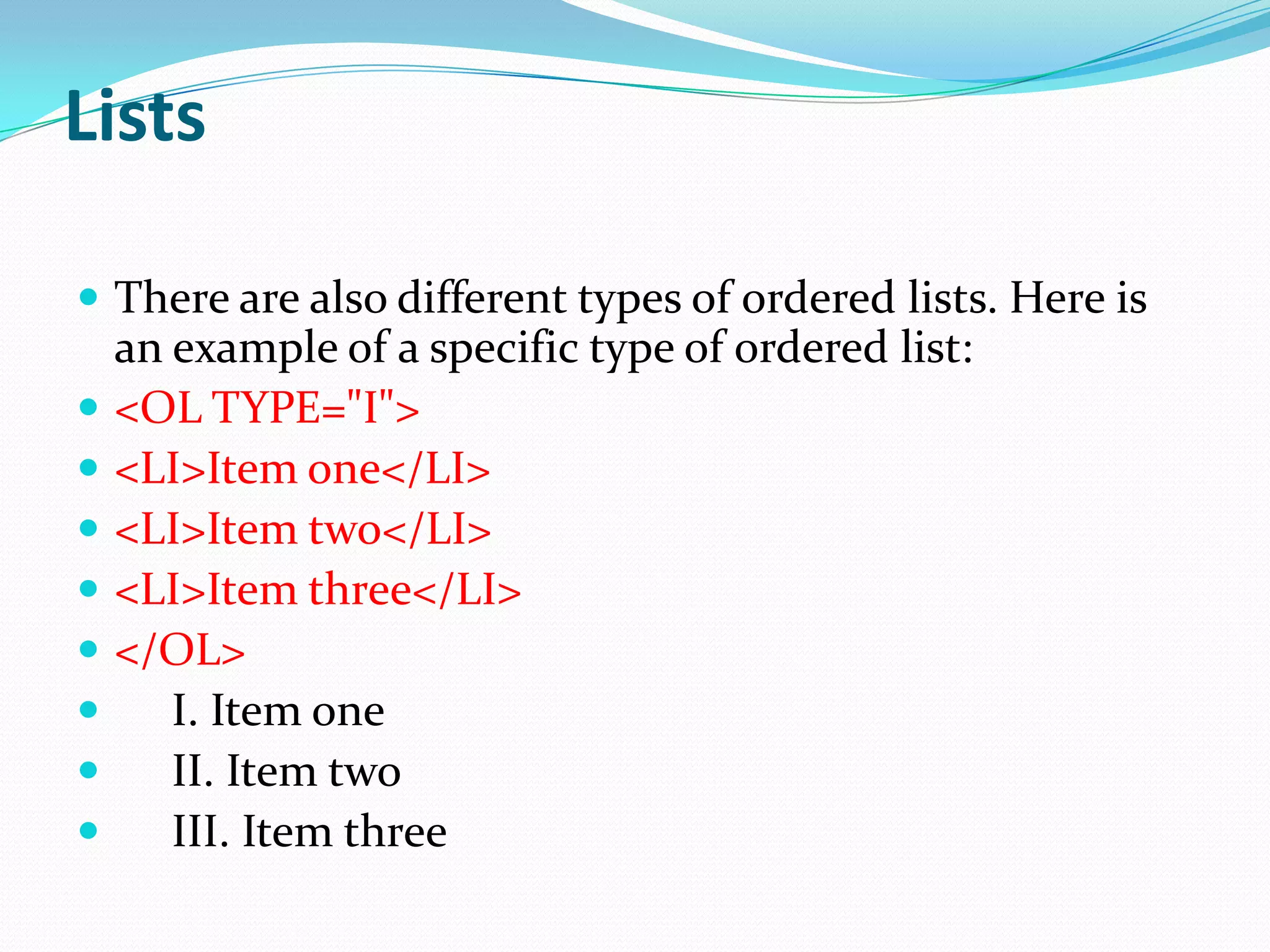 Lists

 There are also different types of ordered lists. Here is
    an example of a specific type of ordered list:
   <OL TYPE="I">
   <LI>Item one</LI>
   <LI>Item two</LI>
   <LI>Item three</LI>
   </OL>
      I. Item one
      II. Item two
      III. Item three
 