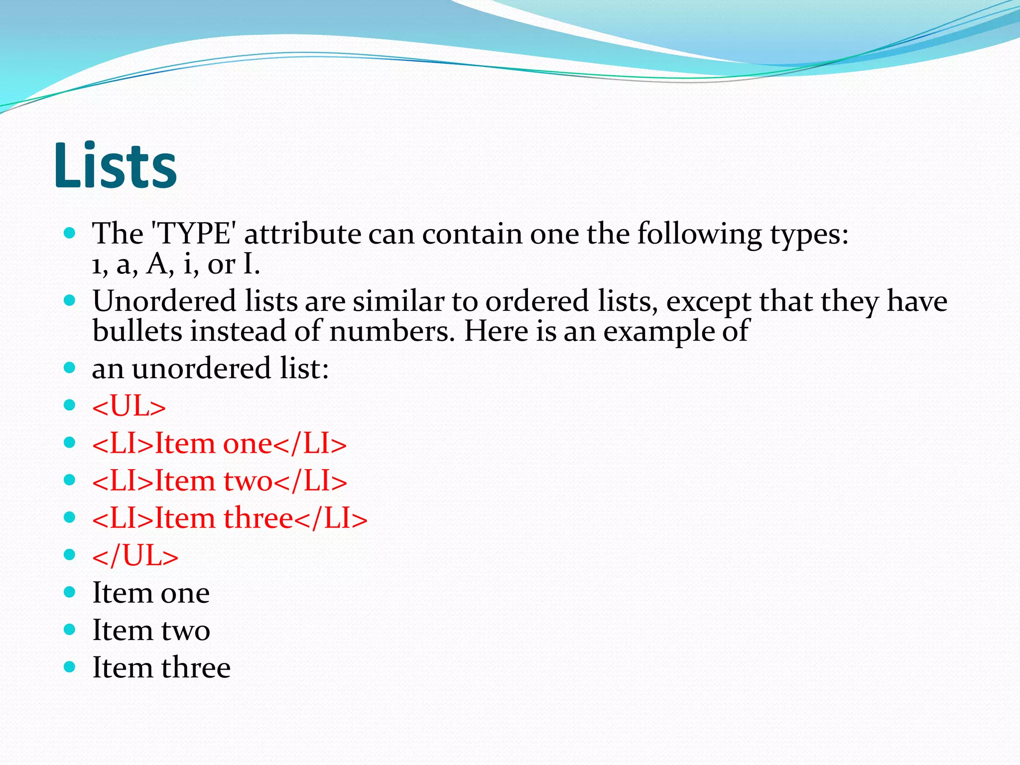 Lists
 The 'TYPE' attribute can contain one the following types:
    1, a, A, i, or I.
   Unordered lists are similar to ordered lists, except that they have
    bullets instead of numbers. Here is an example of
   an unordered list:
   <UL>
   <LI>Item one</LI>
   <LI>Item two</LI>
   <LI>Item three</LI>
   </UL>
   Item one
   Item two
   Item three
 