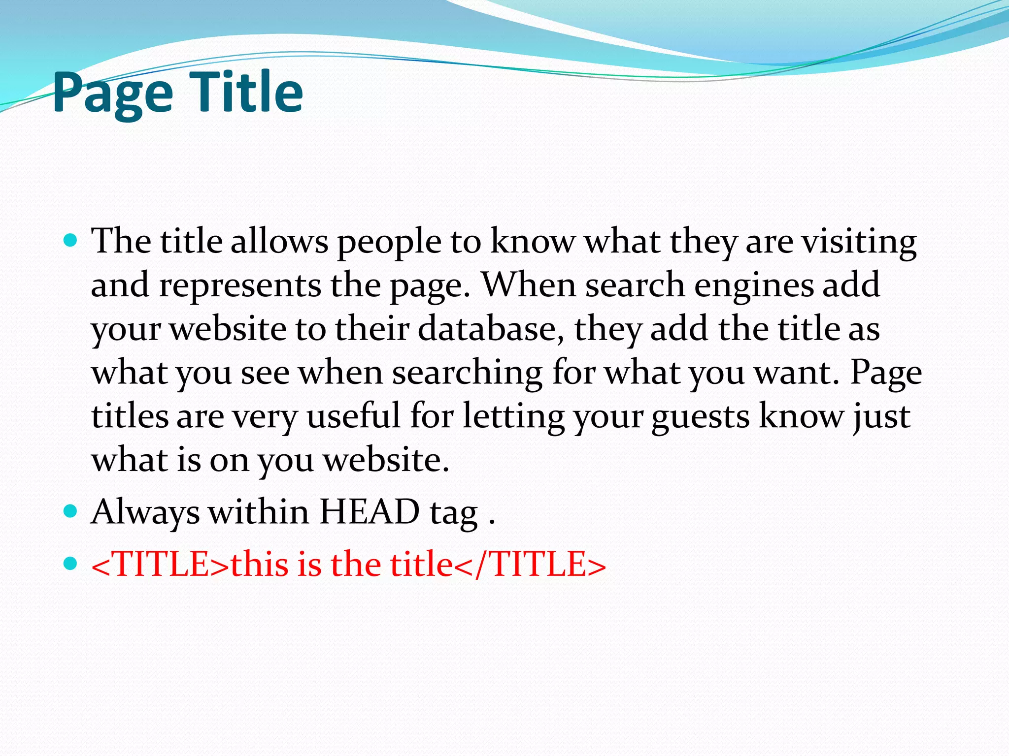 Page Title

 The title allows people to know what they are visiting
  and represents the page. When search engines add
  your website to their database, they add the title as
  what you see when searching for what you want. Page
  titles are very useful for letting your guests know just
  what is on you website.
 Always within HEAD tag .
 <TITLE>this is the title</TITLE>
 