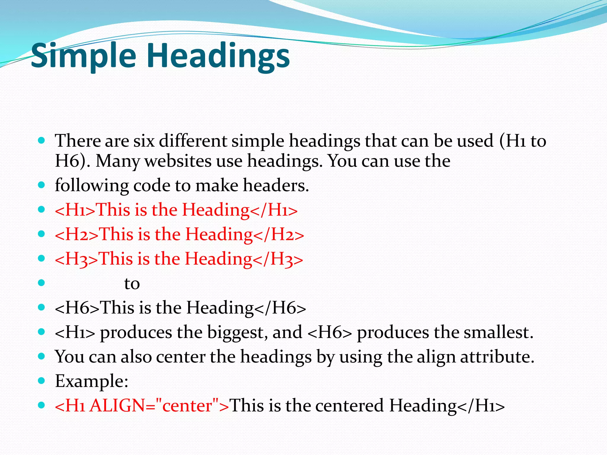 Simple Headings

 There are six different simple headings that can be used (H1 to
    H6). Many websites use headings. You can use the
   following code to make headers.
   <H1>This is the Heading</H1>
   <H2>This is the Heading</H2>
   <H3>This is the Heading</H3>
           to
   <H6>This is the Heading</H6>
   <H1> produces the biggest, and <H6> produces the smallest.
   You can also center the headings by using the align attribute.
   Example:
   <H1 ALIGN="center">This is the centered Heading</H1>
 