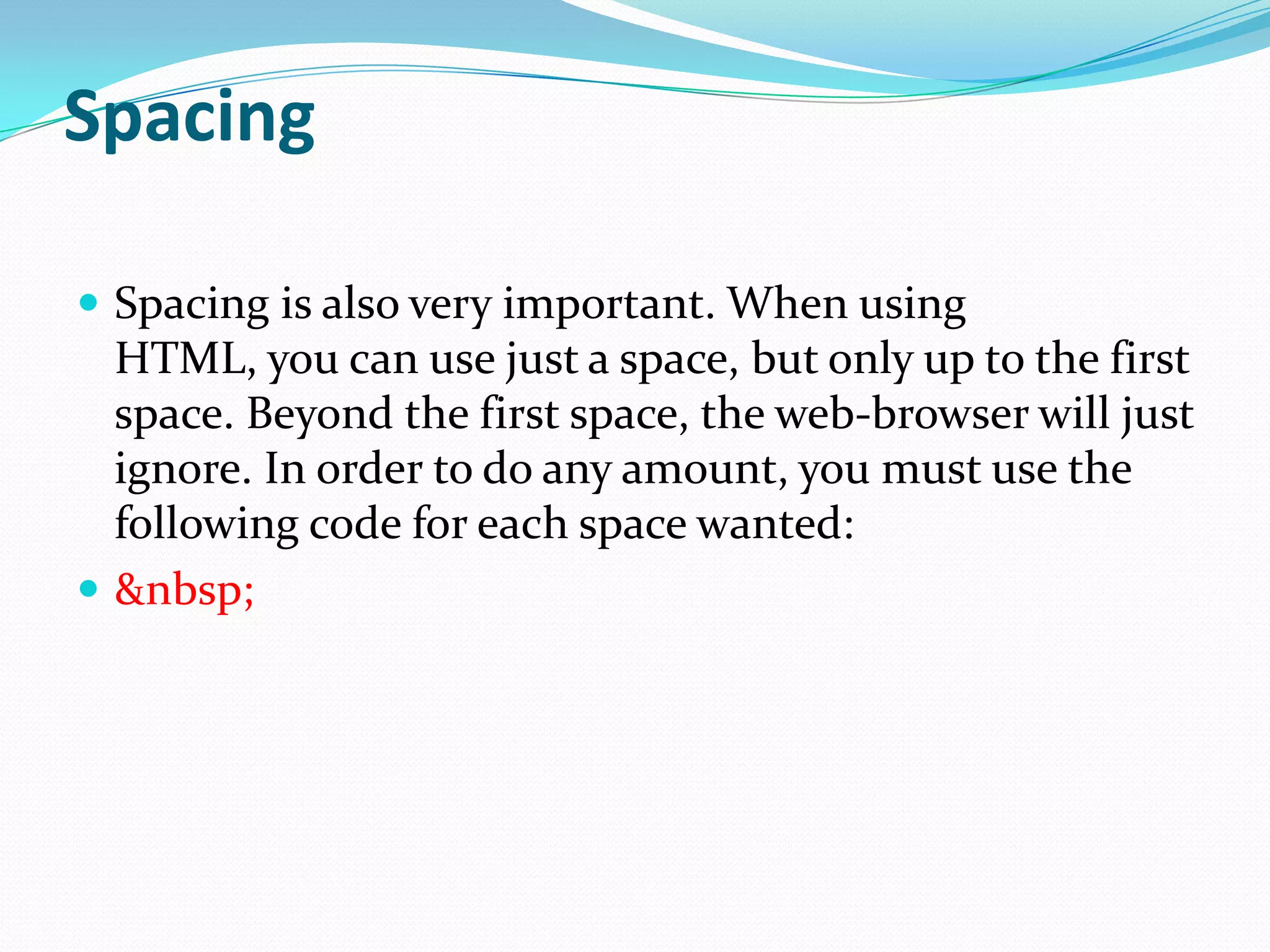 Spacing

 Spacing is also very important. When using
  HTML, you can use just a space, but only up to the first
  space. Beyond the first space, the web-browser will just
  ignore. In order to do any amount, you must use the
  following code for each space wanted:
 &nbsp;
 