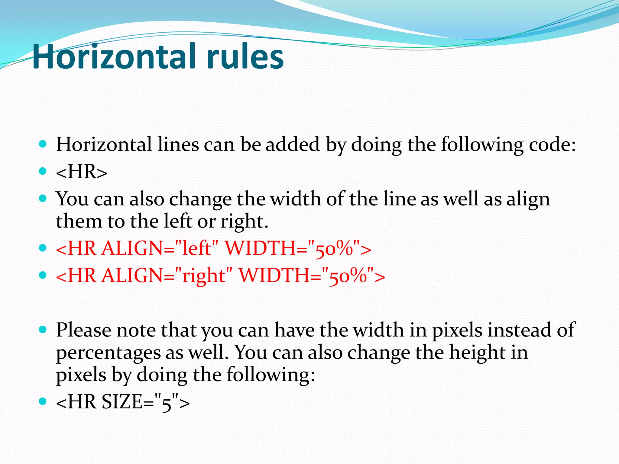 Horizontal rules

 Horizontal lines can be added by doing the following code:
 <HR>
 You can also change the width of the line as well as align
  them to the left or right.
 <HR ALIGN="left" WIDTH="50%">
 <HR ALIGN="right" WIDTH="50%">

 Please note that you can have the width in pixels instead of
  percentages as well. You can also change the height in
  pixels by doing the following:
 <HR SIZE="5">
 