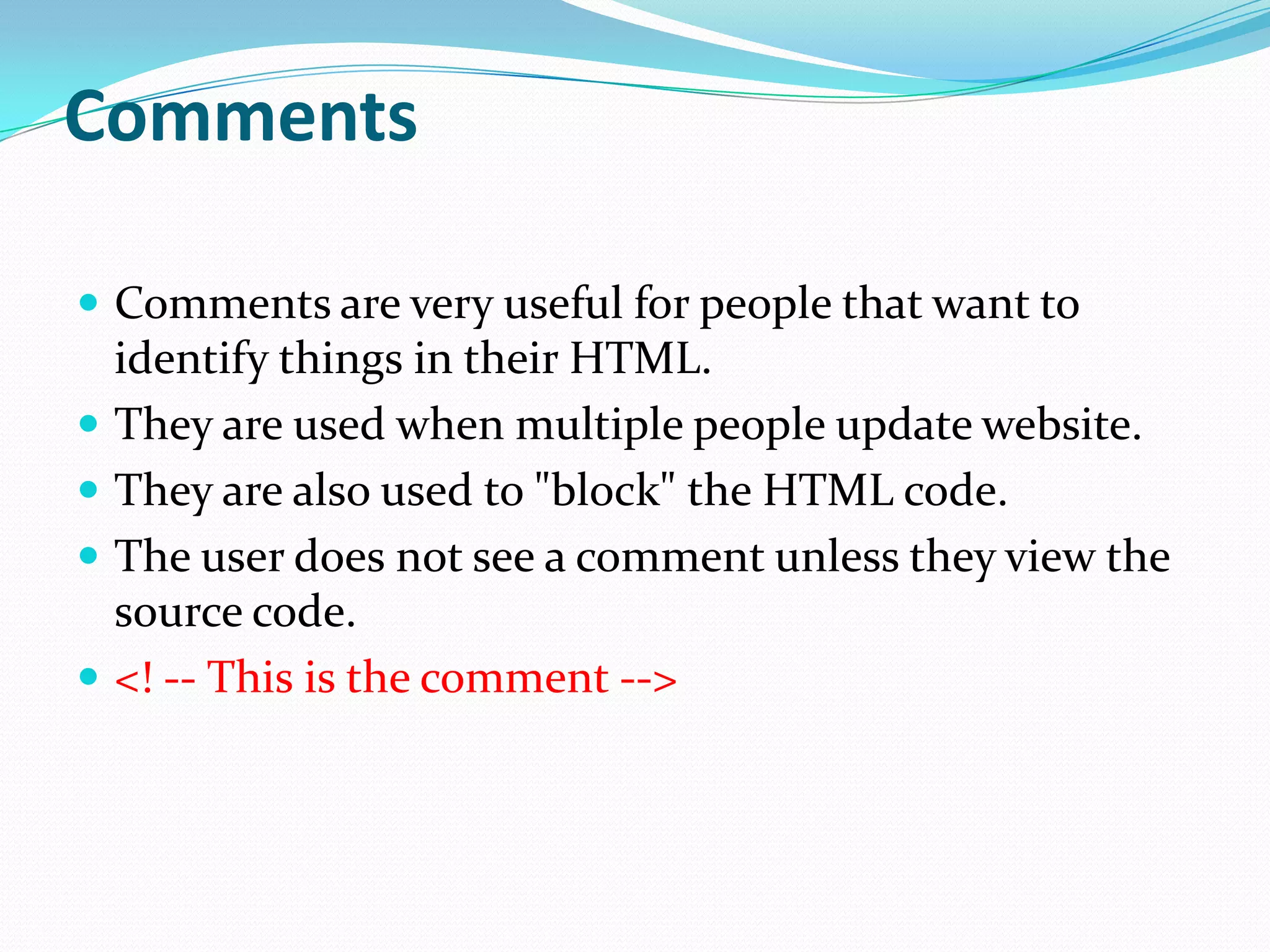 Comments

 Comments are very useful for people that want to
    identify things in their HTML.
   They are used when multiple people update website.
   They are also used to "block" the HTML code.
   The user does not see a comment unless they view the
    source code.
   <! -- This is the comment -->
 