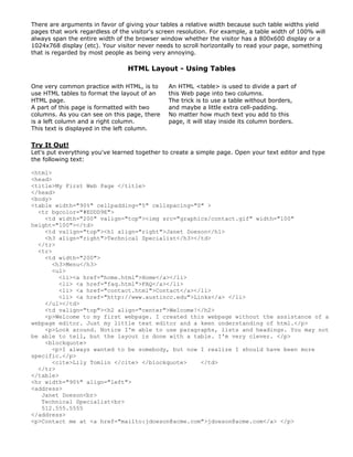 There are arguments in favor of giving your tables a relative width because such table widths yield
pages that work regardless of the visitor's screen resolution. For example, a table width of 100% will
always span the entire width of the browser window whether the visitor has a 800x600 display or a
1024x768 display (etc). Your visitor never needs to scroll horizontally to read your page, something
that is regarded by most people as being very annoying.
HTML Layout - Using Tables
One very common practice with HTML, is to
use HTML tables to format the layout of an
HTML page.
A part of this page is formatted with two
columns. As you can see on this page, there
is a left column and a right column.
This text is displayed in the left column.
An HTML <table> is used to divide a part of
this Web page into two columns.
The trick is to use a table without borders,
and maybe a little extra cell-padding.
No matter how much text you add to this
page, it will stay inside its column borders.
Try It Out!
Let's put everything you've learned together to create a simple page. Open your text editor and type
the following text:
<html>
<head>
<title>My First Web Page </title>
</head>
<body>
<table width="90%" cellpadding="5" cellspacing="0" >
<tr bgcolor="#EDDD9E">
<td width="200" valign="top"><img src="graphics/contact.gif" width="100"
height="100"></td>
<td valign="top"><h1 align="right">Janet Doeson</h1>
<h3 align="right">Technical Specialist</h3></td>
</tr>
<tr>
<td width="200">
<h3>Menu</h3>
<ul>
<li><a href="home.html">Home</a></li>
<li> <a href="faq.html">FAQ</a></li>
<li> <a href="contact.html">Contact</a></li>
<li> <a href="http://www.austincc.edu">Links</a> </li>
</ul></td>
<td valign="top"><h2 align="center">Welcome!</h2>
<p>Welcome to my first webpage. I created this webpage without the assistance of a
webpage editor. Just my little text editor and a keen understanding of html.</p>
<p>Look around. Notice I'm able to use paragraphs, lists and headings. You may not
be able to tell, but the layout is done with a table. I'm very clever. </p>
<blockquote>
<p>I always wanted to be somebody, but now I realize I should have been more
specific.</p>
<cite>Lily Tomlin </cite> </blockquote> </td>
</tr>
</table>
<hr width="90%" align="left">
<address>
Janet Doeson<br>
Technical Specialist<br>
512.555.5555
</address>
<p>Contact me at <a href="mailto:jdoeson@acme.com">jdoeson@acme.com</a> </p>
 