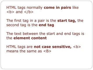 HTML tags normally come in pairs like 
<b> and </b> 
The first tag in a pair is the start tag, the 
second tag is the end tag 
The text between the start and end tags is 
the element content 
HTML tags are not case sensitive, <b> 
means the same as <B> 
 