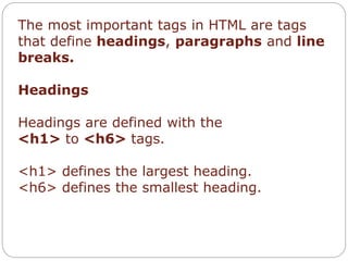 The most important tags in HTML are tags 
that define headings, paragraphs and line 
breaks. 
Headings 
Headings are defined with the 
<h1> to <h6> tags. 
<h1> defines the largest heading. 
<h6> defines the smallest heading. 
 