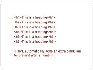 <h1>This is a heading</h1> 
<h2>This is a heading</h2> 
<h3>This is a heading</h3> 
<h4>This is a heading</h4> 
<h5>This is a heading</h5> 
<h6>This is a heading</h6> 
HTML automatically adds an extra blank line 
before and after a heading. 
 