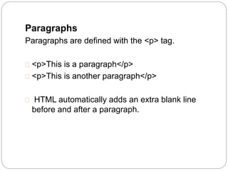 Paragraphs 
Paragraphs are defined with the <p> tag. 
 <p>This is a paragraph</p> 
 <p>This is another paragraph</p> 
 HTML automatically adds an extra blank line 
before and after a paragraph. 
 