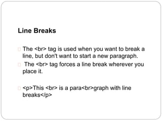 Line Breaks 
 The <br> tag is used when you want to break a 
line, but don't want to start a new paragraph. 
 The <br> tag forces a line break wherever you 
place it. 
 <p>This <br> is a para<br>graph with line 
breaks</p> 
 