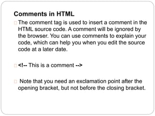 Comments in HTML 
The comment tag is used to insert a comment in the 
HTML source code. A comment will be ignored by 
the browser. You can use comments to explain your 
code, which can help you when you edit the source 
code at a later date. 
<!-- This is a comment --> 
Note that you need an exclamation point after the 
opening bracket, but not before the closing bracket. 
 