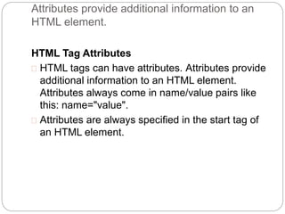 Attributes provide additional information to an 
HTML element. 
HTML Tag Attributes 
 HTML tags can have attributes. Attributes provide 
additional information to an HTML element. 
Attributes always come in name/value pairs like 
this: name="value". 
 Attributes are always specified in the start tag of 
an HTML element. 
 