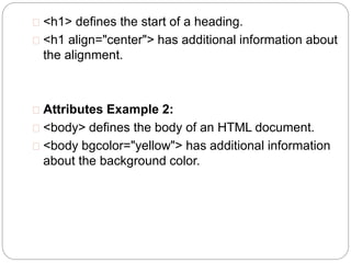  <h1> defines the start of a heading. 
 <h1 align="center"> has additional information about 
the alignment. 
 Attributes Example 2: 
 <body> defines the body of an HTML document. 
 <body bgcolor="yellow"> has additional information 
about the background color. 
 