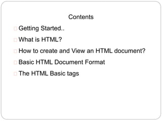 2 
Contents 
 Getting Started.. 
 What is HTML? 
 How to create and View an HTML document? 
 Basic HTML Document Format 
 The HTML Basic tags 
 