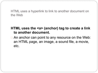 HTML uses a hyperlink to link to another document on 
the Web 
HTML uses the <a> (anchor) tag to create a link 
to another document. 
 An anchor can point to any resource on the Web: 
an HTML page, an image, a sound file, a movie, 
etc. 
 