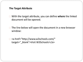 The Target Attribute 
 With the target attribute, you can define where the linked 
document will be opened. 
 The line below will open the document in a new browser 
window: 
 <a href="http://www.w3schools.com/" 
target="_blank">Visit W3Schools!</a> 
 