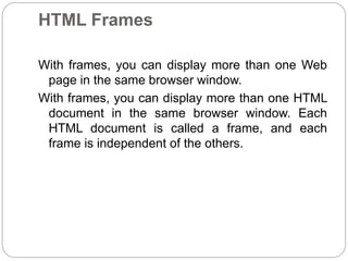 HTML Frames 
With frames, you can display more than one Web 
page in the same browser window. 
With frames, you can display more than one HTML 
document in the same browser window. Each 
HTML document is called a frame, and each 
frame is independent of the others. 
 