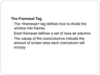 The Frameset Tag 
 The <frameset> tag defines how to divide the 
window into frames 
 Each frameset defines a set of rows or columns 
 The values of the rows/columns indicate the 
amount of screen area each row/column will 
occupy 
 