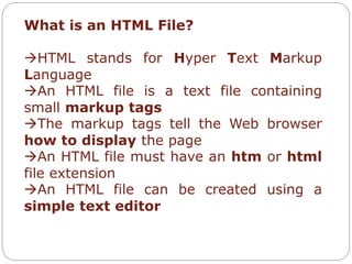 What is an HTML File? 
HTML stands for Hyper Text Markup 
Language 
An HTML file is a text file containing 
small markup tags 
The markup tags tell the Web browser 
how to display the page 
An HTML file must have an htm or html 
file extension 
An HTML file can be created using a 
simple text editor 
 