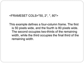 <FRAMESET COLS="50, 2*, *, 80"> 
This example defines a four-column frame. The first 
is 50 pixels wide, and the fourth is 80 pixels wide. 
The second occupies two-thirds of the remaining 
width, while the third occupies the final third of the 
remaining width. 
 