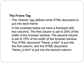 The Frame Tag 
 The <frame> tag defines what HTML document to 
put into each frame 
 In the example below we have a frameset with 
two columns. The first column is set to 25% of the 
width of the browser window. The second column 
is set to 75% of the width of the browser window. 
The HTML document "frame_a.htm" is put into 
the first column, and the HTML document 
"frame_b.htm" is put into the second column: 
 