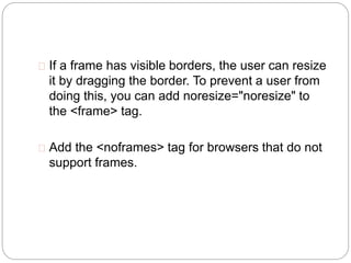 If a frame has visible borders, the user can resize 
it by dragging the border. To prevent a user from 
doing this, you can add noresize="noresize" to 
the <frame> tag. 
 Add the <noframes> tag for browsers that do not 
support frames. 
 