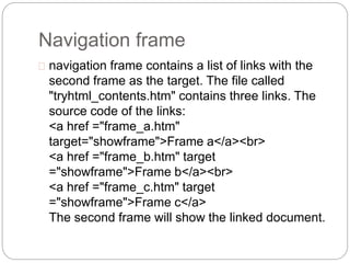 Navigation frame 
 navigation frame contains a list of links with the 
second frame as the target. The file called 
"tryhtml_contents.htm" contains three links. The 
source code of the links: 
<a href ="frame_a.htm" 
target="showframe">Frame a</a><br> 
<a href ="frame_b.htm" target 
="showframe">Frame b</a><br> 
<a href ="frame_c.htm" target 
="showframe">Frame c</a> 
The second frame will show the linked document. 
 