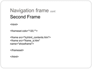 Navigation frame cont: 
Second Frame 
<html> 
<frameset cols="120,*"> 
<frame src="tryhtml_contents.htm"> 
<frame src="frame_a.htm" 
name="showframe"> 
</frameset> 
</html> 
 