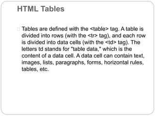 HTML Tables 
 Tables are defined with the <table> tag. A table is 
divided into rows (with the <tr> tag), and each row 
is divided into data cells (with the <td> tag). The 
letters td stands for "table data," which is the 
content of a data cell. A data cell can contain text, 
images, lists, paragraphs, forms, horizontal rules, 
tables, etc. 
 