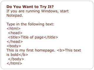Do You Want to Try It? 
If you are running Windows, start 
Notepad. 
Type in the following text: 
<html> 
<head> 
<title>Title of page</title> 
</head> 
<body> 
This is my first homepage. <b>This text 
is bold</b> 
</body> 
</html> 
 