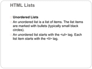 HTML Lists 
 Unordered Lists 
 An unordered list is a list of items. The list items 
are marked with bullets (typically small black 
circles). 
 An unordered list starts with the <ul> tag. Each 
list item starts with the <li> tag. 
 