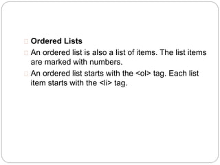  Ordered Lists 
 An ordered list is also a list of items. The list items 
are marked with numbers. 
 An ordered list starts with the <ol> tag. Each list 
item starts with the <li> tag. 
 