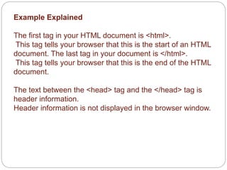 Example Explained 
The first tag in your HTML document is <html>. 
This tag tells your browser that this is the start of an HTML 
document. The last tag in your document is </html>. 
This tag tells your browser that this is the end of the HTML 
document. 
The text between the <head> tag and the </head> tag is 
header information. 
Header information is not displayed in the browser window. 
 