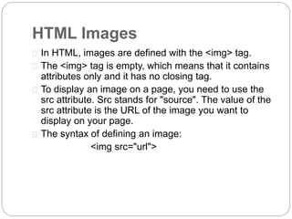 HTML Images 
 In HTML, images are defined with the <img> tag. 
 The <img> tag is empty, which means that it contains 
attributes only and it has no closing tag. 
 To display an image on a page, you need to use the 
src attribute. Src stands for "source". The value of the 
src attribute is the URL of the image you want to 
display on your page. 
 The syntax of defining an image: 
<img src="url"> 
 