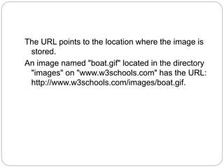 The URL points to the location where the image is 
stored. 
An image named "boat.gif" located in the directory 
"images" on "www.w3schools.com" has the URL: 
http://www.w3schools.com/images/boat.gif. 
 