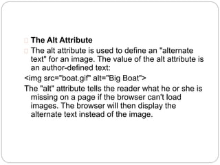  The Alt Attribute 
 The alt attribute is used to define an "alternate 
text" for an image. The value of the alt attribute is 
an author-defined text: 
<img src="boat.gif" alt="Big Boat"> 
The "alt" attribute tells the reader what he or she is 
missing on a page if the browser can't load 
images. The browser will then display the 
alternate text instead of the image. 
 