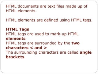 HTML documents are text files made up of 
HTML elements. 
HTML elements are defined using HTML tags. 
HTML Tags 
HTML tags are used to mark-up HTML 
elements 
HTML tags are surrounded by the two 
characters < and > 
The surrounding characters are called angle 
brackets 
 