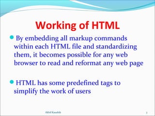Working of HTML
By embedding all markup commands
within each HTML file and standardizing
them, it becomes possible for any web
browser to read and reformat any web page
HTML has some predefined tags to
simplify the work of users
3Akhil Kaushik
 
