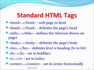 Standard HTML Tags
<html>..</html> - web page in html
<head>..</head> - delimits the page’s head
<title>..</title> - defines the title(not shown on
page)
<body>..</body> - delimits the page’s body
<hn>..</hn> - delimits level n heading (h1 to h6)
<b>..</b> - set in boldface
<i>..</i> - set in italics
<center>..</center> - set in center horizontally
4Akhil Kaushik
 