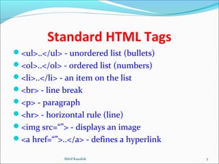 Standard HTML Tags
<ul>..</ul> - unordered list (bullets)
<ol>..</ol> - ordered list (numbers)
<li>..</li> - an item on the list
<br> - line break
<p> - paragraph
<hr> - horizontal rule (line)
<img src=“”> - displays an image
<a href=“”>..</a> - defines a hyperlink
5Akhil Kaushik
 