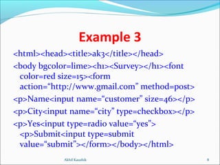 Example 3
<html><head><title>ak3</title></head>
<body bgcolor=lime><h1><Survey></h1><font
color=red size=15><form
action=“http://www.gmail.com” method=post>
<p>Name<input name=“customer” size=46></p>
<p>City<input name=“city” type=checkbox></p>
<p>Yes<input type=radio value=“yes”>
<p>Submit<input type=submit
value=“submit”></form></body></html>
8Akhil Kaushik
 