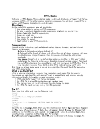 HTML Basics
Welcome to HTML Basics. This workshop leads you through the basics of Hyper Text Markup
Language (HTML). HTML is the building block for web pages. You will learn to use HTML to
author an HTML page to display in a web browser.
Objectives:
By the end of this workshop, you will be able to:
Use a text editor to author an HTML document.
Be able to use basic tags to denote paragraphs, emphasis or special type.
Create hyperlinks to other documents.
Create an email link.
Add images to your document.
Use a table for layout.
Apply colors to your HTML document.
Prerequisites:
You will need a text editor, such as Notepad and an Internet browser, such as Internet
Explorer or Netscape.
Q: What is Notepad and where do I get it?
A: Notepad is the default Windows text editor. On most Windows systems, click your
Start button and choose Programs then Accessories. It should be a little blue
notebook.
Mac Users: SimpleText is the default text editor on the Mac. In OSX use TextEdit
and change the following preferences: Select (in the preferences window) Plain text
instead of Rich text and then select Ignore rich text commands in HTML files. This is
very important because if you don't do this HTML codes probably won't work.
One thing you should avoid using is a word processor (like Microsoft Word) for authoring
your HTML documents.
What is an html File?
HTML is a format that tells a computer how to display a web page. The documents
themselves are plain text files with special "tags" or codes that a web browser uses to
interpret and display information on your computer screen.
HTML stands for Hyper Text Markup Language
An HTML file is a text file containing small markup tags
The markup tags tell the Web browser how to display the page
An HTML file must have an htm or html file extension
Try It?
Open your text editor and type the following text:
<html>
<head>
<title>My First Webpage</title>
</head>
<body>
This is my first homepage. <b>This text is bold</b>
</body>
</html>
Save the file as mypage.html. Start your Internet browser. Select Open (or Open Page) in
the File menu of your browser. A dialog box will appear. Select Browse (or Choose File)
and locate the html file you just created - mypage.html - select it and click Open. Now
you should see an address in the dialog box, for example
C:MyDocumentsmypage.html. Click OK, and the browser will display the page. To
 