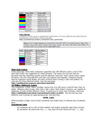 Web Safe Colors
A few years ago, when most computers supported only 256 different colors, a list of 216
Web Safe Colors was suggested as a Web standard. The reason for this was that the
Microsoft and Mac operating system used 40 different "reserved" fixed system colors (about
20 each). This 216 cross platform web safe color palette was originally created to ensure
that all computers would display all colors correctly when running a 256 color palette. To
view the 216 Cross Platform Colors visit this web page:
http://profdevtrain.austincc.edu/html/216.html
16 Million Different Colors
The combination of Red, Green and Blue values from 0 to 255 gives a total of more than 16
million different colors to play with (256 x 256 x 256). Most modern monitors are capable of
displaying at least 16,384 different colors. To assist you in using color schemes, check out
http://wellstyled.com/tools/colorscheme2/index-en.html. This site lets you test
different color schemes for page backgrounds, text and links.
HTML Lists
HTML provides a simple way to show unordered lists (bullet lists) or ordered list s (numbered
lists).
Unordered Lists
An unordered list is a list of items marked with bullets (typically small black circles).
An unordered list starts with the <ul> tag. Each list item starts with the <li> tag.
 