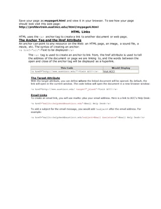 Save your page as mypage4.html and view it in your browser. To see how your page
should look visit this web page:
http://profdevtrain.austincc.edu/html/mypage4.html
HTML Links
HTML uses the <a> anchor tag to create a link to another document or web page.
The Anchor Tag and the Href Attribute
An anchor can point to any resource on the Web: an HTML page, an image, a sound file, a
movie, etc. The syntax of creating an anchor:
<a href="url">Text to be displayed</a>
The <a> tag is used to create an anchor to link from, the href attribute is used to tell
the address of the document or page we are linking to, and the words between the
open and close of the anchor tag will be displayed as a hyperlink.
 