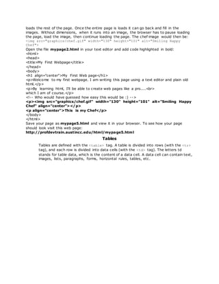 loads the rest of the page. Once the entire page is loads it can go back and fill in the
images. Without dimensions, when it runs into an image, the browser has to pause loading
the page, load the image, then continue loading the page. The chef image would then be:
<img src="graphics/chef.gif" width="130" height="101" alt="Smiling Happy
Chef">
Open the file mypage2.html in your text editor and add code highlighted in bold:
<html>
<head>
<title>My First Webpage</title>
</head>
<body>
<h1 align="center">My First Web page</h1>
<p>Welcome to my first webpage. I am writing this page using a text editor and plain old
html.</p>
<p>By learning html, I'll be able to create web pages like a pro....<br>
which I am of course.</p>
<!-- Who would have guessed how easy this would be :) -->
<p><img src="graphics/chef.gif" width="130" height="101" alt="Smiling Happy
Chef" align="center"></p>
<p align="center">This is my Chef</p>
</body>
</html>
Save your page as mypage5.html and view it in your browser. To see how your page
should look visit this web page:
http://profdevtrain.austincc.edu/html/mypage5.html
Tables
Tables are defined with the <table> tag. A table is divided into rows (with the <tr>
tag), and each row is divided into data cells (with the <td> tag). The letters td
stands for table data, which is the content of a data cell. A data cell can contain text,
images, lists, paragraphs, forms, horizontal rules, tables, etc.
 