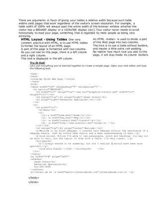 There are arguments in favor of giving your tables a relative width because such table
widths yield pages that work regardless of the visitor's screen resolution. For example, a
table width of 100% will always span the entire width of the browser window whether the
visitor has a 800x600 display or a 1024x768 display (etc). Your visitor never needs to scroll
horizontally to read your page, something that is regarded by most people as being very
annoying.
HTML Layout - Using Tables One very
common practice with HTML, is to use HTML tables
to format the layout of an HTML page.
A part of this page is formatted with two columns.
As you can see on this page, there is a left column
and a right column.
This text is displayed in the left column.
An HTML <table> is used to divide a part
of this Web page into two columns.
The trick is to use a table without borders,
and maybe a little extra cell-padding.
No matter how much text you add to this
page, it will stay inside its column borders.
</body>
</html>
 