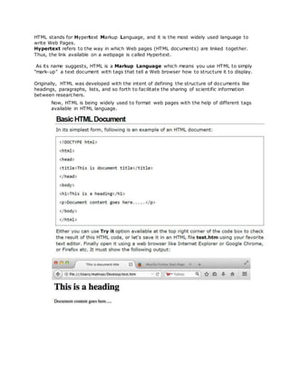 HTML stands for Hypertext Markup Language, and it is the most widely used language to
write Web Pages.
Hypertext refers to the way in which Web pages (HTML documents) are linked together.
Thus, the link available on a webpage is called Hypertext.
As its name suggests, HTML is a Markup Language which means you use HTML to simply
"mark-up" a text document with tags that tell a Web browser how to structure it to display.
Originally, HTML was developed with the intent of defining the structure of documents like
headings, paragraphs, lists, and so forth to facilitate the sharing of scientific information
between researchers.
Now, HTML is being widely used to format web pages with the help of different tags
available in HTML language.
 