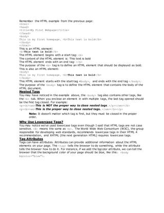 Remember the HTML example from the previous page:
<html>
<head>
<title>My First Webpage</title>
</head>
<body>
This is my first homepage. <b>This text is bold</b>
</body>
</html>
This is an HTML element:
<b>This text is bold</b>
The HTML element begins with a start tag: <b>
The content of the HTML element is: This text is bold
The HTML element ends with an end tag: </b>
The purpose of the <b> tag is to define an HTML element that should be displayed as bold.
This is also an HTML element:
<body>
This is my first homepage. <b>This text is bold</b>
</body>
This HTML element starts with the start tag <body>, and ends with the end tag </body>.
The purpose of the <body> tag is to define the HTML element that contains the body of the
HTML document.
Nested Tags
You may have noticed in the example above, the <body> tag also contains other tags, like
the <b> tab. When you enclose an element in with multiple tags, the last tag opened should
be the first tag closed. For example:
<p><b><em>This is NOT the proper way to close nested tags.</p></em></b>
<p><b><em>This is the proper way to close nested tags. </em></b></p>
Note: It doesn't matter which tag is first, but they must be closed in the proper
order.
Why Use Lowercase Tags?
You may notice we've used lowercase tags even though I said that HTML tags are not case
sensitive. <B> means the same as <b>. The World Wide Web Consortium (W3C), the group
responsible for developing web standards, recommends lowercase tags in their HTML 4
recommendation, and XHTML (the next generation HTML) requires lowercase tags.
Tag Attributes
Tags can have attributes. Attributes can provide additional information about the HTML
elements on your page. The <tag> tells the browser to do something, while the attribute
tells the browser how to do it. For instance, if we add the bgcolor attribute, we can tell the
browser that the background color of your page should be blue, like this: <body
bgcolor="blue">.
 
