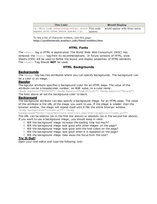 HTML Fonts
The <font> tag in HTML is deprecated. The World Wide Web Consortium (W3C) has
removed the <font> tag from its recommendations. In future versions of HTML, style
sheets (CSS) will be used to define the layout and display properties of HTML elements.
The <font> Tag Should NOT be used.
HTML Backgrounds
Backgrounds
The <body> tag has two attributes where you can specify backgrounds. The background can
be a color or an image.
Bgcolor
The bgcolor attribute specifies a background-color for an HTML page. The value of this
attribute can be a hexadecimal number, an RGB value, or a color name:
<body bgcolor="#000000"> <body bgcolor="rgb(0,0,0)"> <body bgcolor="black">
The lines above all set the background-color to black.
Background
The background attribute can also specify a background-image for an HTML page. The value
of this attribute is the URL of the image you want to use. If the image is smaller than the
browser window, the image will repeat itself until it fills the entire browser window.
<body background="clouds.gif"> <body
background="http://profdevtrain.austincc.edu/html/graphics/clouds.gif">
The URL can be relative (as in the first line above) or absolute (as in the second line above).
If you want to use a background image, you should keep in mind:
Will the background image increase the loading time too much?
Will the background image look good with other images on the page?
Will the background image look good with the text colors on the page?
Will the background image look good when it is repeated on the page?
Will the background image take away the focus from the text?
Try It Out!
Open your text editor and type the following text:
 