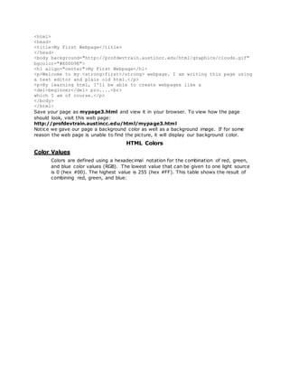 <html>
<head>
<title>My First Webpage</title>
</head>
<body background="http://profdevtrain.austincc.edu/html/graphics/clouds.gif"
bgcolor="#EDDD9E">
<h1 align="center">My First Webpage</h1>
<p>Welcome to my <strong>first</strong> webpage. I am writing this page using
a text editor and plain old html.</p>
<p>By learning html, I'll be able to create webpages like a
<del>beginner</del> pro....<br>
which I am of course.</p>
</body>
</html>
Save your page as mypage3.html and view it in your browser. To view how the page
should look, visit this web page:
http://profdevtrain.austincc.edu/html/mypage3.html
Notice we gave our page a background color as well as a background image. If for some
reason the web page is unable to find the picture, it will display our background color.
HTML Colors
Color Values
Colors are defined using a hexadecimal notation for the combination of red, green,
and blue color values (RGB). The lowest value that can be given to one light source
is 0 (hex #00). The highest value is 255 (hex #FF). This table shows the result of
combining red, green, and blue:
 