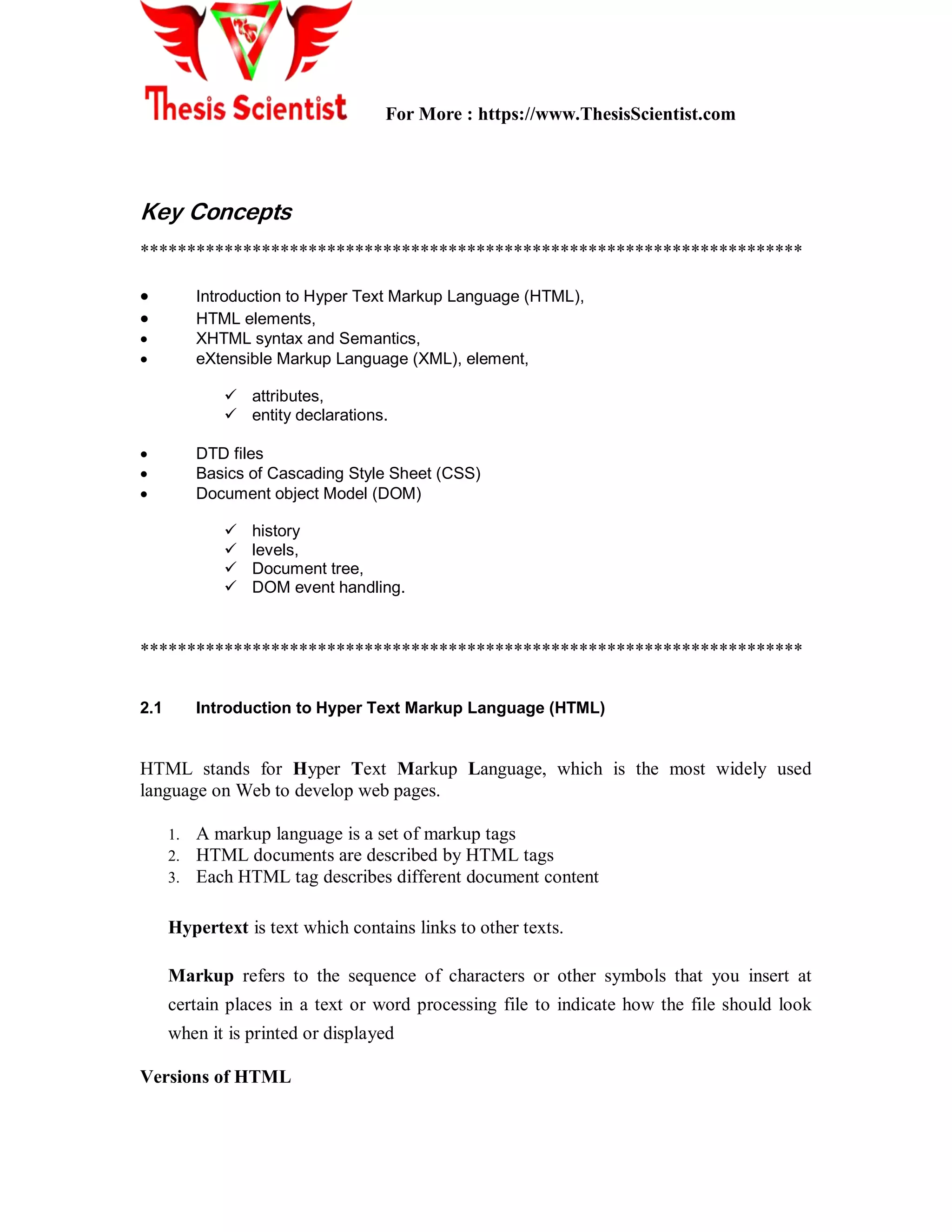 For More : https://www.ThesisScientist.com
Key Concepts
***********************************************************************
 Introduction to Hyper Text Markup Language (HTML),
 HTML elements,
 XHTML syntax and Semantics,
 eXtensible Markup Language (XML), element,
 attributes,
 entity declarations.
 DTD files
 Basics of Cascading Style Sheet (CSS)
 Document object Model (DOM)
 history
 levels,
 Document tree,
 DOM event handling.
***********************************************************************
2.1 Introduction to Hyper Text Markup Language (HTML)
HTML stands for Hyper Text Markup Language, which is the most widely used
language on Web to develop web pages.
1. A markup language is a set of markup tags
2. HTML documents are described by HTML tags
3. Each HTML tag describes different document content
Hypertext is text which contains links to other texts.
Markup refers to the sequence of characters or other symbols that you insert at
certain places in a text or word processing file to indicate how the file should look
when it is printed or displayed
Versions of HTML
 